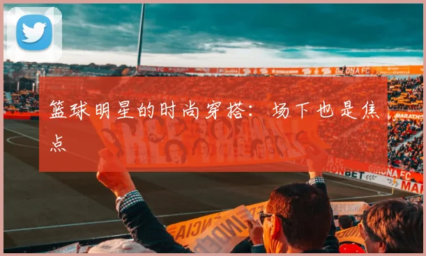 篮球明星的时尚穿搭:场下也是焦点