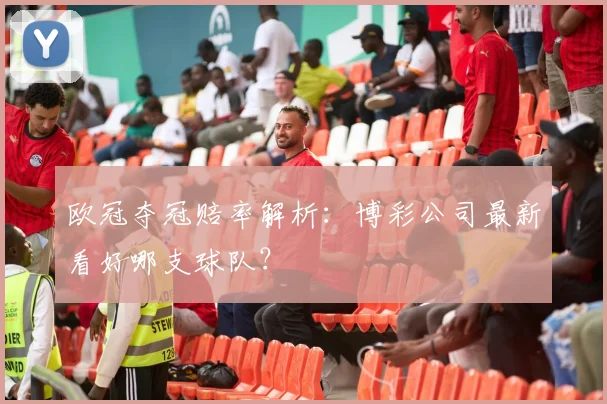 欧冠夺冠赔率解析：博彩公司最新看好哪支球队？