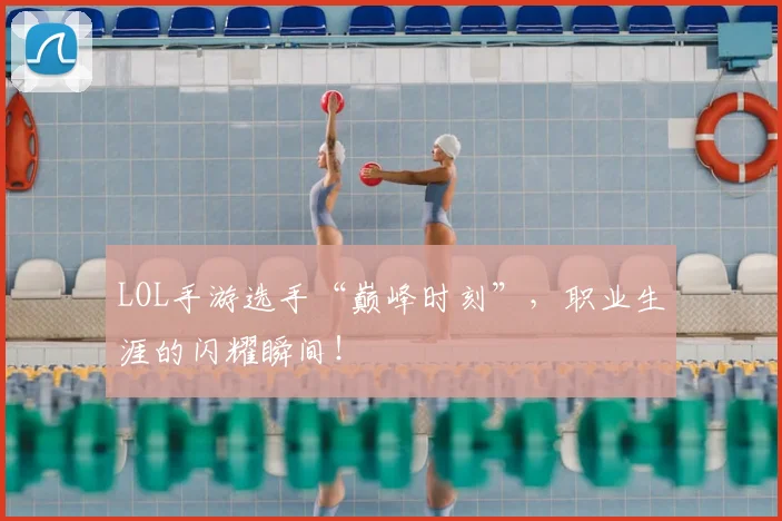 LOL手游选手“巅峰时刻”,职业生涯的闪耀瞬间!