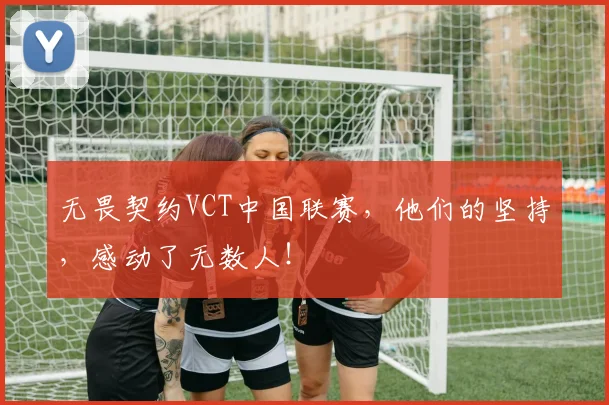 无畏契约VCT中国联赛,他们的坚持,感动了无数人!