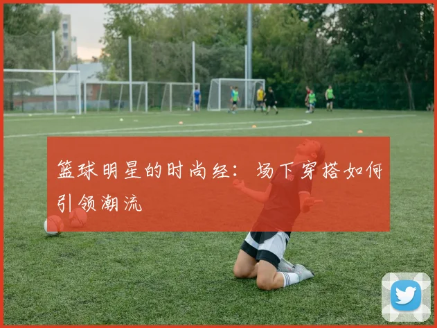 篮球明星的时尚经：场下穿搭如何引领潮流