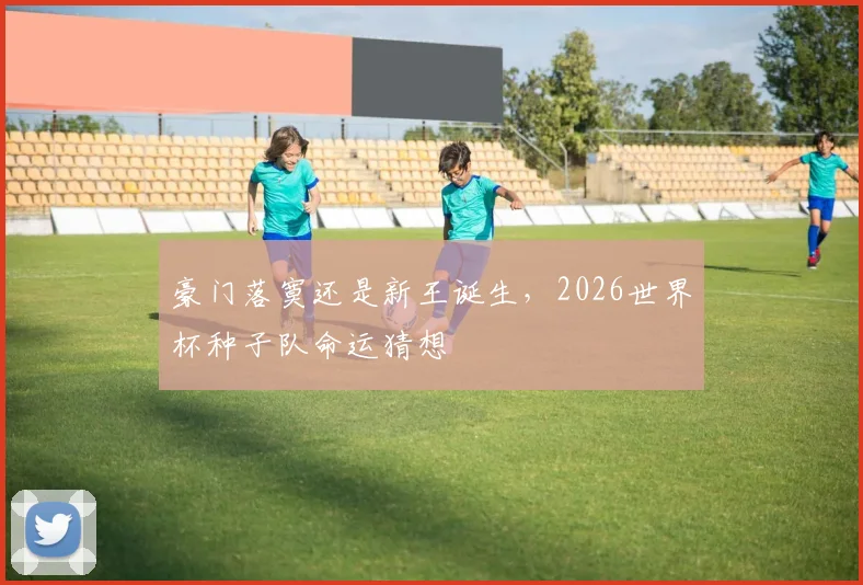 豪门落寞还是新王诞生,2026世界杯种子队命运猜想