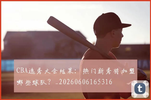 CBA选秀大会结果:热门新秀将加盟哪些球队?_20260606165316