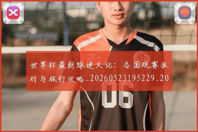 世界杯最新球迷文化：各国观赛派对与旅行攻略_20260523195229_20260607160440
