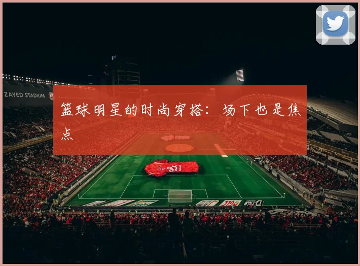 篮球明星的时尚穿搭：场下也是焦点