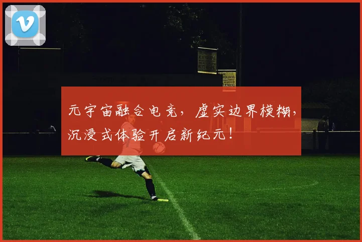 元宇宙融合电竞，虚实边界模糊，沉浸式体验开启新纪元！