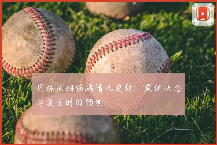 贝林厄姆伤病情况更新:最新状态与复出时间预测